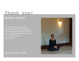 Thank you!!
Questions?!
Bronwyn	
  Barry,	
  CPHD	
  
“I	
  have	
  been	
  prac?cing	
  yoga	
  in	
  
Alice's	
  new	
  space	
  for	
  two	
  weeks	
  at	
  
the	
  5am	
  slot	
  and	
  I've	
  got	
  to	
  tell	
  you,	
  
it	
  is	
  so	
  comfortable	
  and	
  lovely	
  to	
  be	
  
in.	
  You	
  hit	
  a	
  home	
  run.”	
  
Jacque	
  Keller	
  
 