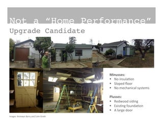 Images:	
  Bronwyn	
  Barry	
  and	
  Colin	
  Groth	
  
Not a “Home Performance”!
Upgrade Candidate!
Minusses:	
  
§  No	
  insula?on	
  
§  Sloped	
  ﬂoor	
  
§  No	
  mechanical	
  systems	
  
Plusses:	
  
§  Redwood	
  siding	
  
§  Exis?ng	
  founda?on	
  
§  A	
  large	
  door	
  
 