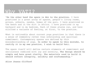 Why VATI?!
“On the other hand the space is ALL to the practice. I have
practiced in a great array of spaces, people's living rooms,
prison, schools, zendos, homes of the guru. I have practiced on
the beach and in the dirt in Africa. I have practiced in my
backyard and in my bedroom. Each of these places can, and have
elicited a variance of feeling, at first, to the practice. !
!
What is noticeable about current yoga practices is that there is
a sense of commodity rather than scholarship and spiritual
commitment. Contemporary spaces are defined by this
misunderstanding of yoga. In order to speak to this mistake, to
rectify it in my own practice, I wish to build Vati.!
!
The space itself will define certain elements of commitment and
seriousness combined with joy and serenity. The design should be
simple and have great clarity. The materials used to build it
should reflect integrity, solidity and craftsmanship.”!
!
Alice Joanou Clifford !
 