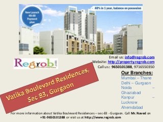 Email us: info@regrob.com
Website: http://property.regrob.com
Call us : 9650101388, 9716550350

Our Branches:
Mumbai – Thane
Delhi – Gurgaon
Noida
–
Ghaziabad
Kanpur
–
Lucknow
Ahemdabad
For more information about Vatika Boulevard Residences – sec-83 - Gurgaon. Call Mr. Naved on
+91-9650101388 or visit us at http://www.regrob.com

 