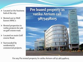  Located at the business
hub of the city.
 Rented out to Well
known MNC’s
 Rented properties in
vatika projects for sale
on golf course road.
 Located on main Golf
course Road.
 Surrounded by
residential &
commercial projects.
For any Pre rented property In vatika Atrium call @ 9873498205
 