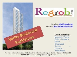 Email us: info@regrob.com
Website: http://www.regrob.com

Our Branches:
Mumbai – Thane
Delhi – Gurgaon
Noida
–
Ghaziabad
Kanpur
–
Lucknow
Ahemdabad
For more information about Vatika Boulevard Residence Gurgaon–Call Mr. Naved Zahid on +919650101388 or visit us at http://www.regrob.com

 