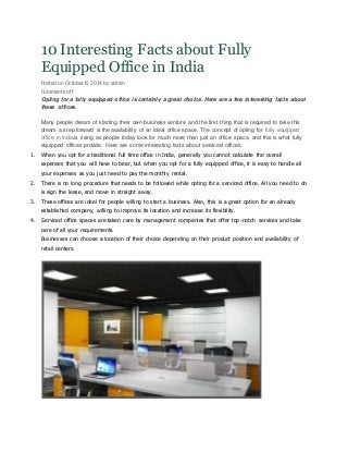 10 Interesting Facts about Fully
Equipped Office in India
Posted on October 8, 2014 by admin
Comments off
Opting for a fully equipped office is certainly a great choice. Here are a few interesting facts about
these offices.
Many people dream of starting their own business venture and the first thing that is required to take this
dream a step forward is the availability of an ideal office space. The concept of opting for fully equipped
office in Indiais rising as people today look for much more than just an office space, and this is what fully
equipped offices provide. Here are some interesting facts about serviced offices:
1. When you opt for a traditional full time office in India, generally you cannot calculate the overall
expenses that you will have to bear, but when you opt for a fully equipped office, it is easy to handle all
your expenses as you just need to pay the monthly rental.
2. There is no long procedure that needs to be followed while opting for a serviced office. All you need to do
is sign the lease, and move in straight away.
3. These offices are ideal for people willing to start a business. Also, this is a great option for an already
established company, willing to improve its location and increase its flexibility.
4. Serviced office spaces are taken care by management companies that offer top-notch services and take
care of all your requirements.
Businesses can choose a location of their choice depending on their product position and availability of
retail centers.
 