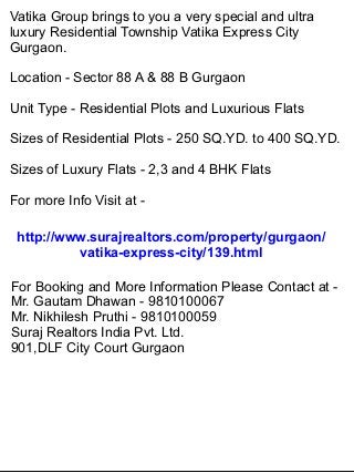 Vatika Group brings to you a very special and ultra
luxury Residential Township Vatika Express City
Gurgaon.

Location - Sector 88 A & 88 B Gurgaon

Unit Type - Residential Plots and Luxurious Flats

Sizes of Residential Plots - 250 SQ.YD. to 400 SQ.YD.

Sizes of Luxury Flats - 2,3 and 4 BHK Flats

For more Info Visit at -

 http://www.surajrealtors.com/property/gurgaon/
          vatika-express-city/139.html

For Booking and More Information Please Contact at -
Mr. Gautam Dhawan - 9810100067
Mr. Nikhilesh Pruthi - 9810100059
Suraj Realtors India Pvt. Ltd.
901,DLF City Court Gurgaon
 