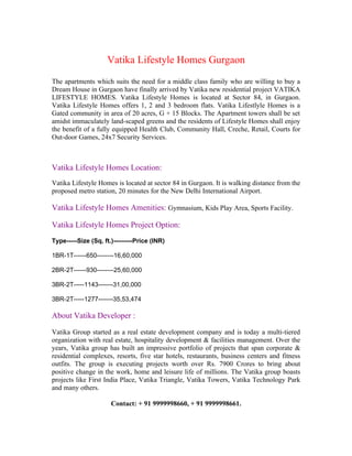 Vatika Lifestyle Homes Gurgaon
The apartments which suits the need for a middle class family who are willing to buy a
Dream House in Gurgaon have finally arrived by Vatika new residential project VATIKA
LIFESTYLE HOMES. Vatika Lifestyle Homes is located at Sector 84, in Gurgaon.
Vatika Lifestyle Homes offers 1, 2 and 3 bedroom flats. Vatika Lifestlyle Homes is a
Gated community in area of 20 acres, G + 15 Blocks. The Apartment towers shall be set
amidst immaculately land-scaped greens and the residents of Lifestyle Homes shall enjoy
the benefit of a fully equipped Health Club, Community Hall, Creche, Retail, Courts for
Out-door Games, 24x7 Security Services.



Vatika Lifestyle Homes Location:
Vatika Lifestyle Homes is located at sector 84 in Gurgaon. It is walking distance from the
proposed metro station, 20 minutes for the New Delhi International Airport.

Vatika Lifestyle Homes Amenities: Gymnasium, Kids Play Area, Sports Facility.

Vatika Lifestyle Homes Project Option:
Type-----Size (Sq. ft.)---------Price (INR)

1BR-1T------650--------16,60,000

2BR-2T------930--------25,60,000

3BR-2T-----1143-------31,00,000

3BR-2T-----1277-------35,53,474

About Vatika Developer :

Vatika Group started as a real estate development company and is today a multi-tiered
organization with real estate, hospitality development & facilities management. Over the
years, Vatika group has built an impressive portfolio of projects that span corporate &
residential complexes, resorts, five star hotels, restaurants, business centers and fitness
outfits. The group is executing projects worth over Rs. 7900 Crores to bring about
positive change in the work, home and leisure life of millions. The Vatika group boasts
projects like First India Place, Vatika Triangle, Vatika Towers, Vatika Technology Park
and many others.

                      Contact: + 91 9999998660, + 91 9999998661.
 