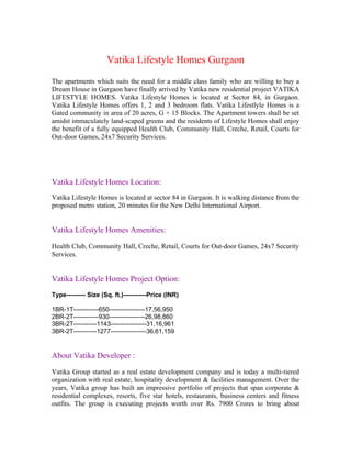 Vatika Lifestyle Homes Gurgaon
The apartments which suits the need for a middle class family who are willing to buy a
Dream House in Gurgaon have finally arrived by Vatika new residential project VATIKA
LIFESTYLE HOMES. Vatika Lifestyle Homes is located at Sector 84, in Gurgaon.
Vatika Lifestyle Homes offers 1, 2 and 3 bedroom flats. Vatika Lifestlyle Homes is a
Gated community in area of 20 acres, G + 15 Blocks. The Apartment towers shall be set
amidst immaculately land-scaped greens and the residents of Lifestyle Homes shall enjoy
the benefit of a fully equipped Health Club, Community Hall, Creche, Retail, Courts for
Out-door Games, 24x7 Security Services.




Vatika Lifestyle Homes Location:
Vatika Lifestyle Homes is located at sector 84 in Gurgaon. It is walking distance from the
proposed metro station, 20 minutes for the New Delhi International Airport.


Vatika Lifestyle Homes Amenities:

Health Club, Community Hall, Creche, Retail, Courts for Out-door Games, 24x7 Security
Services.


Vatika Lifestyle Homes Project Option:
Type--------- Size (Sq. ft.)-----------Price (INR)

1BR-1T------------650-----------------17,56,950
2BR-2T------------930-----------------26,98,860
3BR-2T-----------1143-----------------31,16,961
3BR-2T-----------1277-----------------36,61,159


About Vatika Developer :

Vatika Group started as a real estate development company and is today a multi-tiered
organization with real estate, hospitality development & facilities management. Over the
years, Vatika group has built an impressive portfolio of projects that span corporate &
residential complexes, resorts, five star hotels, restaurants, business centers and fitness
outfits. The group is executing projects worth over Rs. 7900 Crores to bring about
 