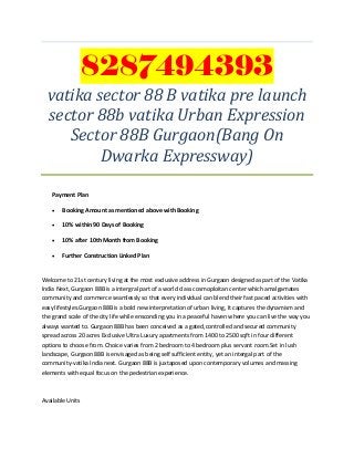 8287494393
vatika sector 88 B vatika pre launch
sector 88b vatika Urban Expression
Sector 88B Gurgaon(Bang On
Dwarka Expressway)
Payment Plan
 Booking Amount as mentioned above with Booking
 10% within 90 Days of Booking
 10% after 10th Month from Booking
 Further Construction Linked Plan
Welcome to 21st century living at the most exclusive address in Gurgaon designed as part of the Vatika
India Next, Gurgaon 88B is a intergral part of a world class cosmoploitan center which amalgamates
community and commerce seamlessly so that every individual can blend their fast paced activities with
easy lifestyles.Gurgaon 88B is a bold new interpretation of urban living, It captures the dynamism and
the grand scale of the city life while ensconding you in a peaceful haven where you can live the way you
always wanted to. Gurgaon 88B has been conceived as a gated,controlled and secured community
spread across 20 acres Exclusive Ultra Luxury apartments from 1400 to 2500 sqft in four different
options to choose from. Choice varies from 2 bedroom to 4 bedroom plus servant room.Set in lush
landscape, Gurgaon 88B is envisaged as being self sufficient entity, yet an intergal part of the
community-vatika India next. Gurgaon 88B is juxtaposed upon contemporary volumes and massing
elements with equal focus on the pedestrian experience.
Available Units
 