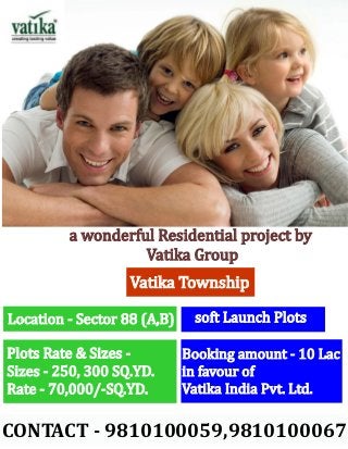 a wonderful Residential project by
                   Vatika Group
                   Vatika Township

Location - Sector 88 (A,B)    soft Launch Plots

Plots Rate & Sizes -         Booking amount - 10 Lac
Sizes - 250, 300 SQ.YD.      in favour of
Rate - 70,000/-SQ.YD.        Vatika India Pvt. Ltd.

CONTACT - 9810100059,9810100067
 