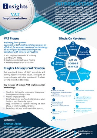 1 5
2
VAT
Implementation
INTRODUCTION
VAT is a multi point tax aﬀecting entire value
chain of your business Deﬁning a structured
implementation plan in line with VAT
introduction milestones and to build out the VAT
capability is challenging as it requires careful
planning and a structured programme to ensure
that the business is VAT ready, including people,
processes, controls and technology.
VAT Phases
Following four - phased
approach to VAT implementation ensures an
eﬃcient, focused and structured methodology
Eﬀects On Key Areas
2
Sales &
to assure your business is ready for and
compliant with the new VAT system.
1. VAT Impact Assessment & Planning
2. Getting VAT Ready
3. Implementation & Output Testing
3
Information
Technology
Marketing
VAT ON
1
Finance &
Administration
4. Post Implementation Assistance
Insights Advisory’s VAT Solution
Our combined team of VAT specialists will
identify specific business issues, anticipate all
impacted areas and tailor solutions to fit client
specific context and business.
Key features of Insights VAT implementation
methodology
Business
Efficiency
Human
Capital
5
Impact on cash ﬂow
GOODS &
SERVICES
Procurement
7
Accountability
6
Education and communication
Hands on interactive approach throughout
the implementation journey
Process Improvements
Local experience and understanding of your
business speciﬁcs in the region
Staﬀ, customer & supplier training at each
phase of implementation process
Period speciﬁc post implementation support
Identification of transaction and
VAT liability
Maximization of input tax credit
Eﬀect on demand
Pricing strategies
Impact on current contracts
3
Systems changes for VAT
compliance
Registration & Compliance
Cancellation of sales and
service tax licences–
potential audit?
7
Multiple transaction types
Supplier’s pricing strategies
Vendors registration
Contact Us :
Ammad Zafar
Assist Manager Business Development
Email: mazafar@insightss.co
M.: +966 53 775 0075
4
Group structure review
info@insightss.co
www.insightss.co
6
4
 