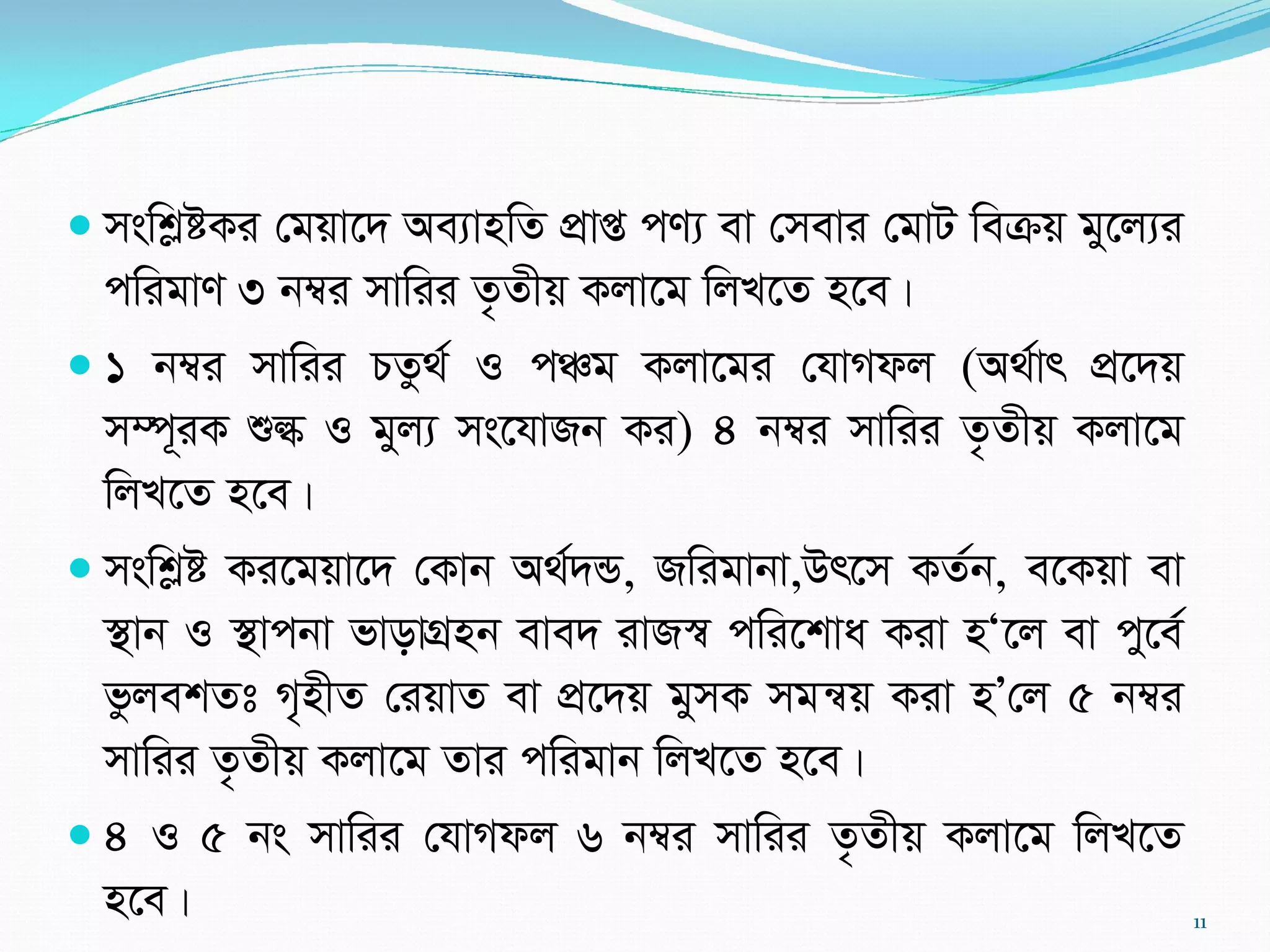  mswkøóKi †gqv‡` Ae¨vnwZ cÖvß cY¨ ev †mevi †gvU weµq gy‡j¨i
cwigvY 3 b¤^i mvwii Z…Zxq Kjv‡g wjL‡Z n‡e|
 1 b¤^i mvwii PZz_© I cÂg Kjv‡gi †hvMdj (A_©vr cÖ‡`q
m¤ú~iK ïé I gyj¨ ms‡hvRb Ki) 4 b¤^i mvwii Z…Zxq Kjv‡g
wjL‡Z n‡e|
 mswkøó Ki‡gqv‡` †Kvb A_©`Û, Rwigvbv,Dr‡m KZ©b, e‡Kqv ev
¯’vb I ¯’vcbv fvovMÖnb eve` ivR¯^ cwi‡kva Kiv nÔ‡j ev cy‡e©
fzjekZt M„nxZ †iqvZ ev cÖ‡`q gymK mgš^q Kiv nÕ†j 5 b¤^i
mvwii Z…Zxq Kjv‡g Zvi cwigvb wjL‡Z n‡e|
 4 I 5 bs mvwii †hvMdj 6 b¤^i mvwii Z…Zxq Kjv‡g wjL‡Z
n‡e| 11
 