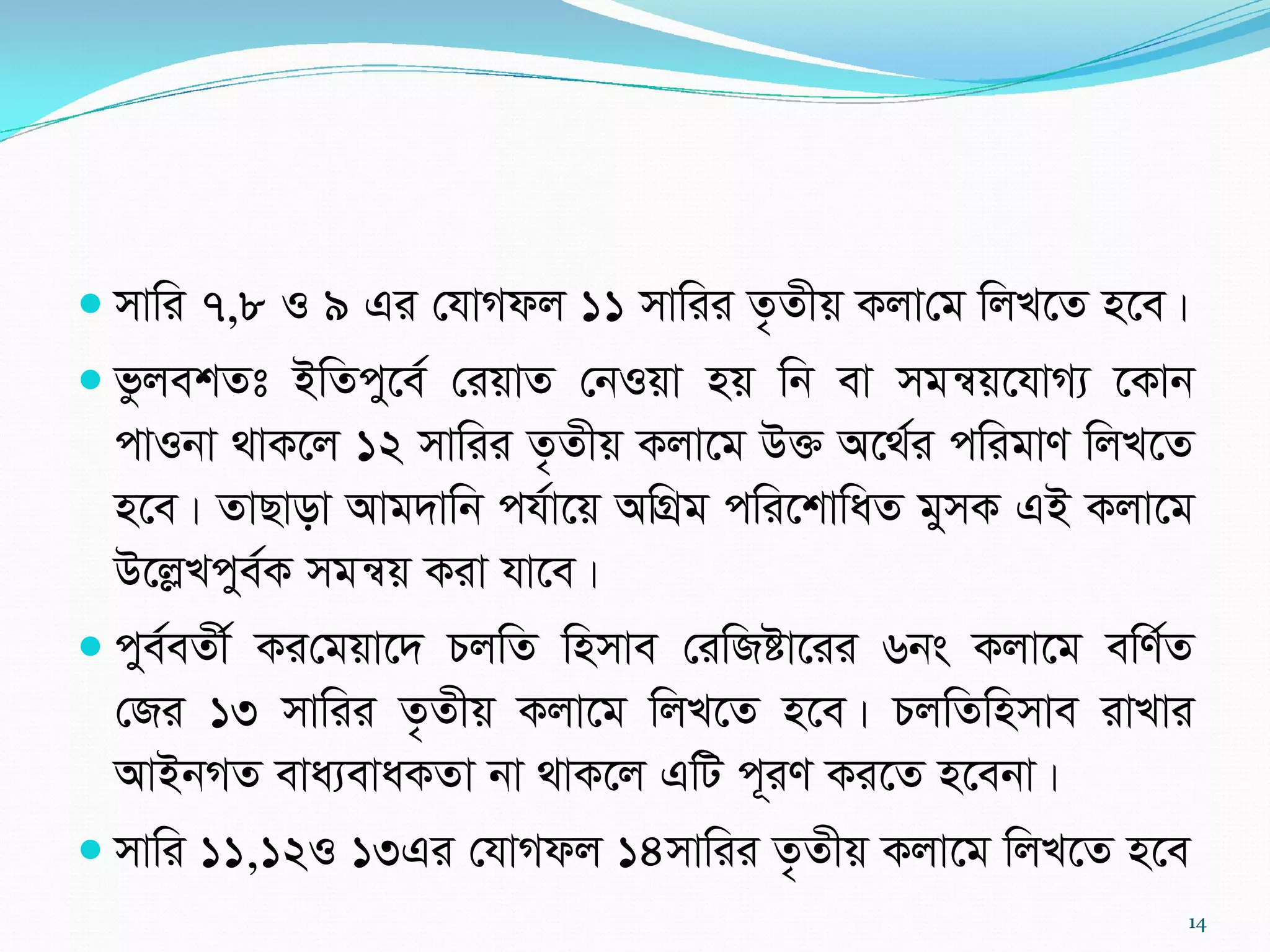 mvwi 7,8 I 9 Gi †hvMdj 11 mvwii Z…Zxq Kjv†g wjL‡Z n‡e|
 fzjekZt BwZcy‡e© †iqvZ †bIqv nq wb ev mgš^q‡hvM¨ ‡Kvb
cvIbv _vK‡j 12 mvwii Z…Zxq Kjv‡g D³ A‡_©i cwigvY wjL‡Z
n‡e| ZvQvov Avg`vwb ch©v‡q AwMÖg cwi‡kvwaZ gymK GB Kjv‡g
D‡jøLcye©K mgš^q Kiv hv‡e|
 cye©eZx© Ki†gqv‡` PjwZ wnmve †iwRóv‡ii 6bs Kjv‡g ewY©Z
†Ri 13 mvwii Z…Zxq Kjv‡g wjL‡Z n‡e| PjwZwnmve ivLvi
AvBbMZ eva¨evaKZv bv _vK‡j GwU c~iY Ki‡Z n‡ebv|
 mvwi 11,12I 13Gi †hvMdj 14mvwii Z…Zxq Kjv‡g wjL‡Z n‡e
14
 