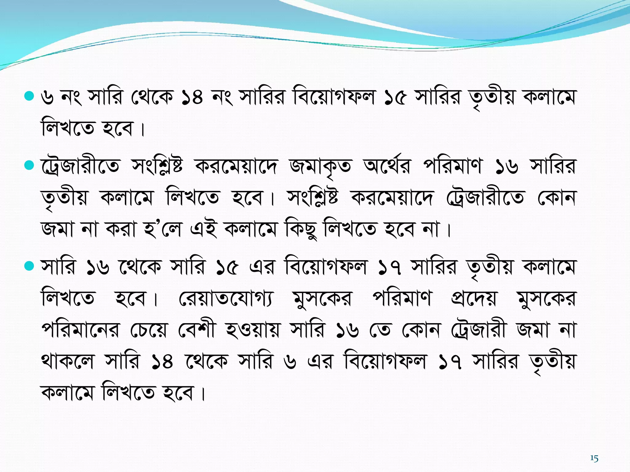  6 bs mvwi †_‡K 14 bs mvwii we‡qvMdj 15 mvwii Z…Zxq Kjv‡g
wjL‡Z n‡e|
 ‡UªRvix‡Z mswkøó Ki‡gqv‡` RgvK…Z A‡_©i cwigvY 16 mvwii
Z…Zxq Kjv‡g wjL‡Z n‡e| mswkøó Ki‡gqv‡` †UªRvix‡Z †Kvb
Rgv bv Kiv nÕ†j GB Kjv‡g wKQy wjL‡Z n‡e bv|
 mvwi 16 ‡_‡K mvwi 15 Gi we‡qvMdj 17 mvwii Z…Zxq Kjv‡g
wjL‡Z n‡e| †iqvZ‡hvM¨ gym‡Ki cwigvY cÖ‡`q gym‡Ki
cwigv‡bi †P‡q †ekx nIqvq mvwi 16 †Z †Kvb †UªRvix Rgv bv
_vK‡j mvwi 14 ‡_‡K mvwi 6 Gi we‡qvMdj 17 mvwii Z…Zxq
Kjv‡g wjL‡Z n‡e|
15
 