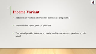 Income Variant
• Deductions on purchases of inputs (raw materials and components)
• Depreciation on capital goods (as specified)
• This method provides incentives to classify purchases as revenue expenditure to claim
set-off
12
 