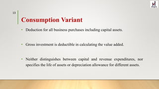 Consumption Variant
• Deduction for all business purchases including capital assets.
• Gross investment is deductible in calculating the value added.
• Neither distinguishes between capital and revenue expenditures, nor
specifies the life of assets or depreciation allowance for different assets.
13
 