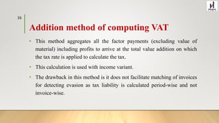 Addition method of computing VAT
• This method aggregates all the factor payments (excluding value of
material) including profits to arrive at the total value addition on which
the tax rate is applied to calculate the tax.
• This calculation is used with income variant.
• The drawback in this method is it does not facilitate matching of invoices
for detecting evasion as tax liability is calculated period-wise and not
invoice-wise.
16
 