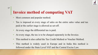 Invoice method of computing VAT
• Most common and popular method.
• Tax is imposed at every stage of sales on the entire sales value and tax
paid at the earlier stage is allowed as set-off.
• At every stage the differential tax is paid.
• At every stage, the tax is to be charged separately in the Invoice.
• This method is also called the Tax Credit Method or Voucher Method.
• This method is widely used in Europe and in India this method is
followed under the State Level VAT and the Central Excise Law.
17
 
