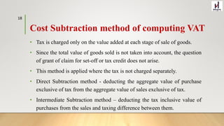 Cost Subtraction method of computing VAT
• Tax is charged only on the value added at each stage of sale of goods.
• Since the total value of goods sold is not taken into account, the question
of grant of claim for set-off or tax credit does not arise.
• This method is applied where the tax is not charged separately.
• Direct Subtraction method - deducting the aggregate value of purchase
exclusive of tax from the aggregate value of sales exclusive of tax.
• Intermediate Subtraction method – deducting the tax inclusive value of
purchases from the sales and taxing difference between them.
18
 