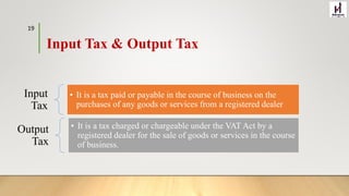 Input
Tax
• It is a tax paid or payable in the course of business on the
purchases of any goods or services from a registered dealer
Output
Tax
• It is a tax charged or chargeable under the VAT Act by a
registered dealer for the sale of goods or services in the course
of business.
Input Tax & Output Tax
19
 