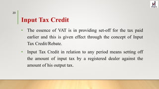 Input Tax Credit
• The essence of VAT is in providing set-off for the tax paid
earlier and this is given effect through the concept of Input
Tax Credit/Rebate.
• Input Tax Credit in relation to any period means setting off
the amount of input tax by a registered dealer against the
amount of his output tax.
20
 