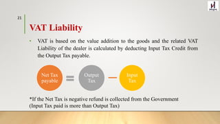 VAT Liability
• VAT is based on the value addition to the goods and the related VAT
Liability of the dealer is calculated by deducting Input Tax Credit from
the Output Tax payable.
Net Tax
payable
Output
Tax
Input
Tax
*If the Net Tax is negative refund is collected from the Government
(Input Tax paid is more than Output Tax)
21
 