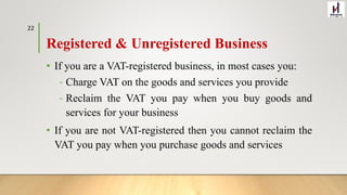 Registered & Unregistered Business
• If you are a VAT-registered business, in most cases you:
‐ Charge VAT on the goods and services you provide
‐ Reclaim the VAT you pay when you buy goods and
services for your business
• If you are not VAT-registered then you cannot reclaim the
VAT you pay when you purchase goods and services
22
 
