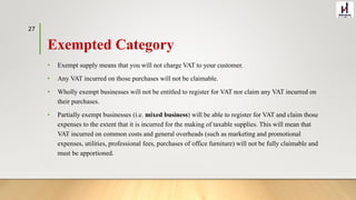Exempted Category
• Exempt supply means that you will not charge VAT to your customer.
• Any VAT incurred on those purchases will not be claimable.
• Wholly exempt businesses will not be entitled to register for VAT nor claim any VAT incurred on
their purchases.
• Partially exempt businesses (i.e. mixed business) will be able to register for VAT and claim those
expenses to the extent that it is incurred for the making of taxable supplies. This will mean that
VAT incurred on common costs and general overheads (such as marketing and promotional
expenses, utilities, professional fees, purchases of office furniture) will not be fully claimable and
must be apportioned.
27
 