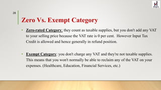 Zero Vs. Exempt Category
• Zero-rated Category: they count as taxable supplies, but you don't add any VAT
to your selling price because the VAT rate is 0 per cent. However Input Tax
Credit is allowed and hence generally in refund position.
• Exempt Category: you don't charge any VAT and they're not taxable supplies.
This means that you won't normally be able to reclaim any of the VAT on your
expenses. (Healthcare, Education, Financial Services, etc.)
28
 