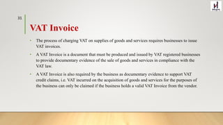 VAT Invoice
• The process of charging VAT on supplies of goods and services requires businesses to issue
VAT invoices.
• A VAT Invoice is a document that must be produced and issued by VAT registered businesses
to provide documentary evidence of the sale of goods and services in compliance with the
VAT law.
• A VAT Invoice is also required by the business as documentary evidence to support VAT
credit claims, i.e. VAT incurred on the acquisition of goods and services for the purposes of
the business can only be claimed if the business holds a valid VAT Invoice from the vendor.
31
 