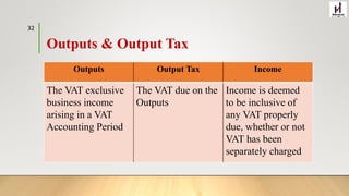Outputs & Output Tax
Outputs Output Tax Income
The VAT exclusive
business income
arising in a VAT
Accounting Period
The VAT due on the
Outputs
Income is deemed
to be inclusive of
any VAT properly
due, whether or not
VAT has been
separately charged
32
 
