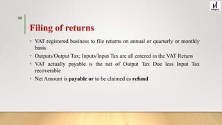 Filing of returns
• VAT registered business to file returns on annual or quarterly or monthly
basis
• Outputs/Output Tax; Inputs/Input Tax are all entered in the VAT Return
• VAT actually payable is the net of Output Tax Due less Input Tax
recoverable
• Net Amount is payable or to be claimed as refund
34
 