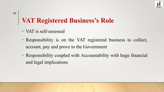 VAT Registered Business’s Role
• VAT is self-assessed
• Responsibility is on the VAT registered business to collect,
account, pay and prove to the Government
• Responsibility coupled with Accountability with huge financial
and legal implications
35
 