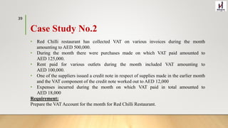 Case Study No.2
• Red Chilli restaurant has collected VAT on various invoices during the month
amounting to AED 500,000.
• During the month there were purchases made on which VAT paid amounted to
AED 125,000.
• Rent paid for various outlets during the month included VAT amounting to
AED 100,000.
• One of the suppliers issued a credit note in respect of supplies made in the earlier month
and the VAT component of the credit note worked out to AED 12,000
• Expenses incurred during the month on which VAT paid in total amounted to
AED 18,000
Requirement:
Prepare the VAT Account for the month for Red Chilli Restaurant.
39
 