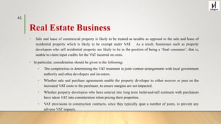 Real Estate Business
• Sale and lease of commercial property is likely to be treated as taxable as opposed to the sale and lease of
residential property which is likely to be exempt under VAT. As a result, businesses such as property
developers who sell residential property are likely to be in the position of being a ‘final consumer’, that is,
unable to claim input credits for the VAT incurred on costs.
• In particular, consideration should be given to the following:
• The complexities in determining the VAT treatment in joint venture arrangements with local government
authority and other developers and investors.
• Whether sale and purchase agreements enable the property developer to either recover or pass on the
increased VAT costs to the purchaser, to ensure margins are not impacted.
• Whether property developers who have entered into long term build-and-sell contracts with purchasers
have taken VAT into consideration when pricing their properties.
• VAT provisions in construction contracts, since they typically span a number of years, to prevent any
adverse VAT impacts.
41
 