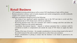 Retail Business
• VAT compliant invoicing and pricing as well as correct VAT classification of sales will be critical.
• Business promotion schemes, such as loyalty programs and voucher arrangements, can offer technically
complex VAT scenarios and implications.
• Additional consideration should be given to the following:
• The timing of any significant capital expenditure near to the VAT start date to avoid cash flow
implications due to VAT refunds stuck with the tax authorities.
• Reviewing payment terms with your customers and vendors to manage cash flow and allow the
claiming of input tax at the earliest opportunity.
• Cancellation fees/retained deposits – deposits or advance payments from a customer could be
considered as taxable or compensation and outside the scope of VAT where no supply has taken
place.
• Timing of the issue of invoices – for example consideration to invoices being issued at the start of
the month (instead of the end) to enable ample time to collect from your customers.
• Serious consideration to pricing to ensure that the business is not found or perceived to be
profiteering
42
 