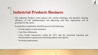 Industrial Products Business
• The Industrial Products sector players face similar challenges and therefore ensuring
efficiency of VAT implementation and addressing cash flow implications will be
priorities for this sector.
• In particular consideration should be given to the following:
• Pricing impact on end consumers.
• Cash flow efficiencies.
• Cross border transactions within the GCC and the associated reporting and
documentation requirements (including imports and exports).
• Invoicing requirements.
43
 