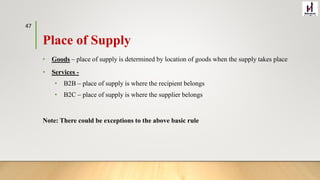 Place of Supply
• Goods – place of supply is determined by location of goods when the supply takes place
• Services -
• B2B – place of supply is where the recipient belongs
• B2C – place of supply is where the supplier belongs
Note: There could be exceptions to the above basic rule
47
 