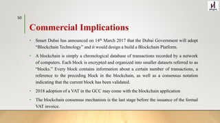 Commercial Implications
• Smart Dubai has announced on 14th March 2017 that the Dubai Government will adopt
“Blockchain Technology” and it would design a build a Blockchain Platform.
• A blockchain is simply a chronological database of transactions recorded by a network
of computers. Each block is encrypted and organized into smaller datasets referred to as
“blocks.” Every block contains information about a certain number of transactions, a
reference to the preceding block in the blockchain, as well as a consensus notation
indicating that the current block has been validated.
• 2018 adoption of a VAT in the GCC may come with the blockchain application
• The blockchain consensus mechanism is the last stage before the issuance of the formal
VAT invoice.
50
 