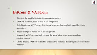 BitCoin & VATCoin
• Bitcoin is the world’s first peer-to-peer cryptocurrency.
• VATCoin is similar, but it is used in tax compliance
• Both Bitcoin and VATCoin are distributive ledger applications built upon blockchain
technology.
• Bitcoin’s ledger is public; VATCoin’s is private.
• If adopted, VATCoin could well become the world’s first government-mandated
cryptotaxcurrency.
• Unlike Bitcoin, VATCoin will not be a speculative currency. It is always fixed to the home
currency
51
 