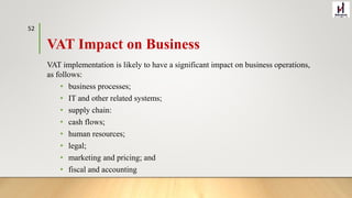 VAT Impact on Business
VAT implementation is likely to have a significant impact on business operations,
as follows:
• business processes;
• IT and other related systems;
• supply chain:
• cash flows;
• human resources;
• legal;
• marketing and pricing; and
• fiscal and accounting
52
 