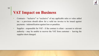 VAT Impact on Business
• Contracts - “inclusive” or “exclusive” of any applicable sales or value added
tax - a provision should allow for a valid tax invoice to be issued against
payments - indemnification against loss or penalties.
• Supplier - responsible for VAT - if the contract is silent - account to relevant
authority - may be unable to recover the VAT from customer - leaving the
supplier short changed.
53
 