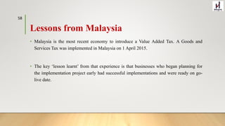 Lessons from Malaysia
• Malaysia is the most recent economy to introduce a Value Added Tax. A Goods and
Services Tax was implemented in Malaysia on 1 April 2015.
• The key ‘lesson learnt’ from that experience is that businesses who began planning for
the implementation project early had successful implementations and were ready on go-
live date.
58
 