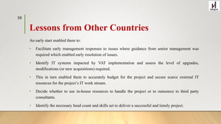 Lessons from Other Countries
An early start enabled them to:
• Facilitate early management responses to issues where guidance from senior management was
required which enabled early resolution of issues.
• Identify IT systems impacted by VAT implementation and assess the level of upgrades,
modifications (or new acquisitions) required.
• This in turn enabled them to accurately budget for the project and secure scarce external IT
resources for the project’s IT work stream.
• Decide whether to use in-house resources to handle the project or to outsource to third party
consultants.
• Identify the necessary head count and skills set to deliver a successful and timely project.
59
 