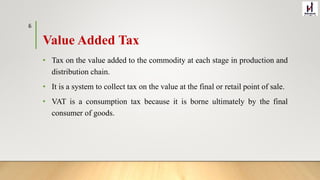 Value Added Tax
• Tax on the value added to the commodity at each stage in production and
distribution chain.
• It is a system to collect tax on the value at the final or retail point of sale.
• VAT is a consumption tax because it is borne ultimately by the final
consumer of goods.
6
 