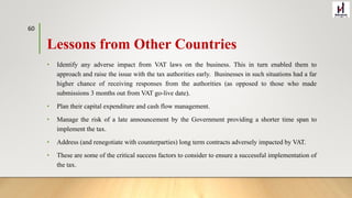 Lessons from Other Countries
• Identify any adverse impact from VAT laws on the business. This in turn enabled them to
approach and raise the issue with the tax authorities early. Businesses in such situations had a far
higher chance of receiving responses from the authorities (as opposed to those who made
submissions 3 months out from VAT go-live date).
• Plan their capital expenditure and cash flow management.
• Manage the risk of a late announcement by the Government providing a shorter time span to
implement the tax.
• Address (and renegotiate with counterparties) long term contracts adversely impacted by VAT.
• These are some of the critical success factors to consider to ensure a successful implementation of
the tax.
60
 