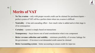 Merits of VAT
• No Tax evasion – only with proper records credit can be claimed for purchases/inputs –
perfect system of VAT will be a perfect chain where tax evasion is difficult
• Neutrality – it has anti-cascading effect – how much value is added and at what stage is
of no consequence
• Certainty – system is simply based on transactions
• Transparency – buyer knows out of total consideration what is tax component
• Better revenue collection and stability – minimum possibility of revenue leakage for
the government – if invoices is not demanded credit cannot be claimed
• Better Accounting system – better accounting to ensure credit for input tax
61
 