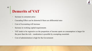 Demerits of VAT
• Increase in consumer price
• Cascading Effect can be distorted if there are differential rates
• Cost of Accounting will increase
• Increase in working capital requirements
• VAT tends to be regressive as the proportion of income spent on consumption is larger for
the poor than the rich – moderation is possible by exempting essentials
• Cost of administration is high for the Government
62
 