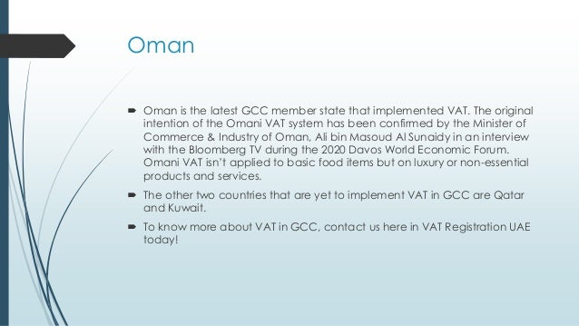 Oman
 Oman is the latest GCC member state that implemented VAT. The original
intention of the Omani VAT system has been confirmed by the Minister of
Commerce & Industry of Oman, Ali bin Masoud Al Sunaidy in an interview
with the Bloomberg TV during the 2020 Davos World Economic Forum.
Omani VAT isn’t applied to basic food items but on luxury or non-essential
products and services.
 The other two countries that are yet to implement VAT in GCC are Qatar
and Kuwait.
 To know more about VAT in GCC, contact us here in VAT Registration UAE
today!
 