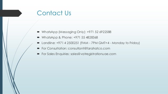 Contact Us
 WhatsApp (Messaging Only): +971 52 6922588
 WhatsApp & Phone: +971 55 4828368
 Landline: +971 4 2500251 (9AM - 7PM GMT+4 - Monday to Friday)
 For Consultation: consultant@farahatco.com
 For Sales Enquiries: sales@vatregistrationuae.com
 