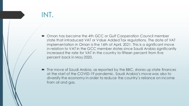 INT.
 Oman has become the 4th GCC or Gulf Cooperation Council member
state that introduced VAT or Value Added Tax regulations. The date of VAT
implementation in Oman is the 16th of April, 2021. This is a significant move
in relation to VAT in the GCC member states since Saudi Arabia significantly
increased the rate for VAT in the country to fifteen percent from five
percent back in May 2020.
 The move of Saudi Arabia, as reported by the BBC, shores up state finances
at the start of the COVID-19 pandemic. Saudi Arabia’s move was also to
diversify the economy in order to reduce the country’s reliance on income
from oil and gas.
 
