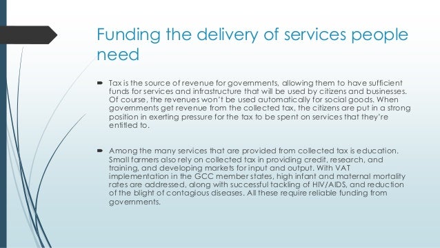 Funding the delivery of services people
need
 Tax is the source of revenue for governments, allowing them to have sufficient
funds for services and infrastructure that will be used by citizens and businesses.
Of course, the revenues won’t be used automatically for social goods. When
governments get revenue from the collected tax, the citizens are put in a strong
position in exerting pressure for the tax to be spent on services that they’re
entitled to.
 Among the many services that are provided from collected tax is education.
Small farmers also rely on collected tax in providing credit, research, and
training, and developing markets for input and output. With VAT
implementation in the GCC member states, high infant and maternal mortality
rates are addressed, along with successful tackling of HIV/AIDS, and reduction
of the blight of contagious diseases. All these require reliable funding from
governments.
 